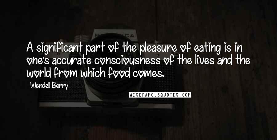 Wendell Berry Quotes: A significant part of the pleasure of eating is in one's accurate consciousness of the lives and the world from which food comes.