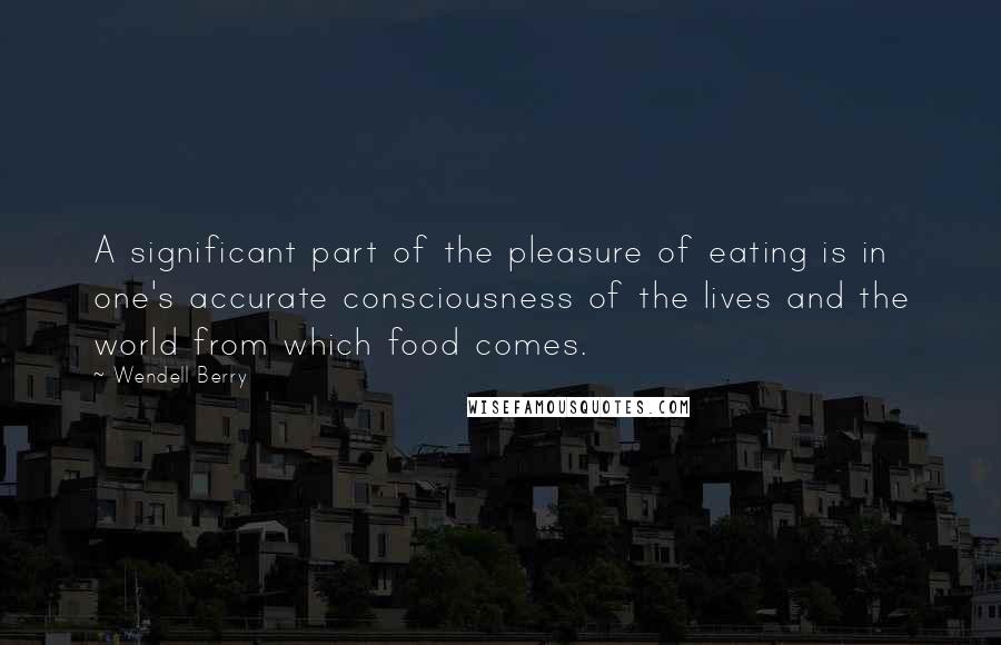 Wendell Berry Quotes: A significant part of the pleasure of eating is in one's accurate consciousness of the lives and the world from which food comes.