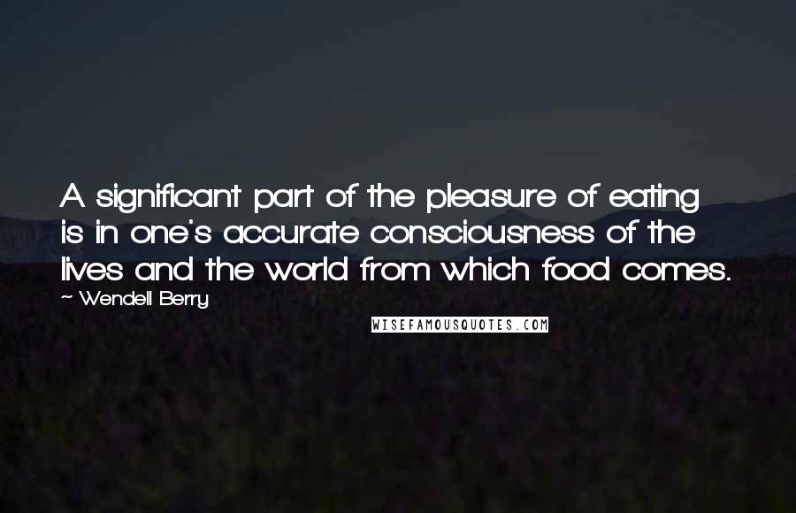 Wendell Berry Quotes: A significant part of the pleasure of eating is in one's accurate consciousness of the lives and the world from which food comes.