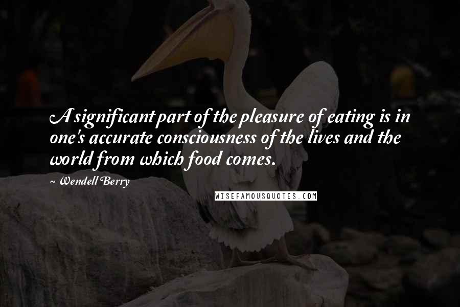 Wendell Berry Quotes: A significant part of the pleasure of eating is in one's accurate consciousness of the lives and the world from which food comes.