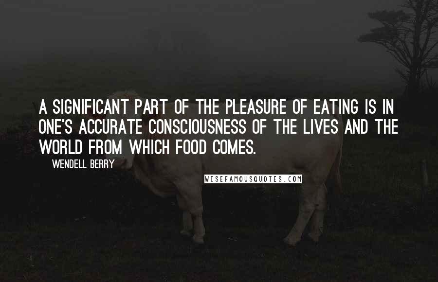 Wendell Berry Quotes: A significant part of the pleasure of eating is in one's accurate consciousness of the lives and the world from which food comes.