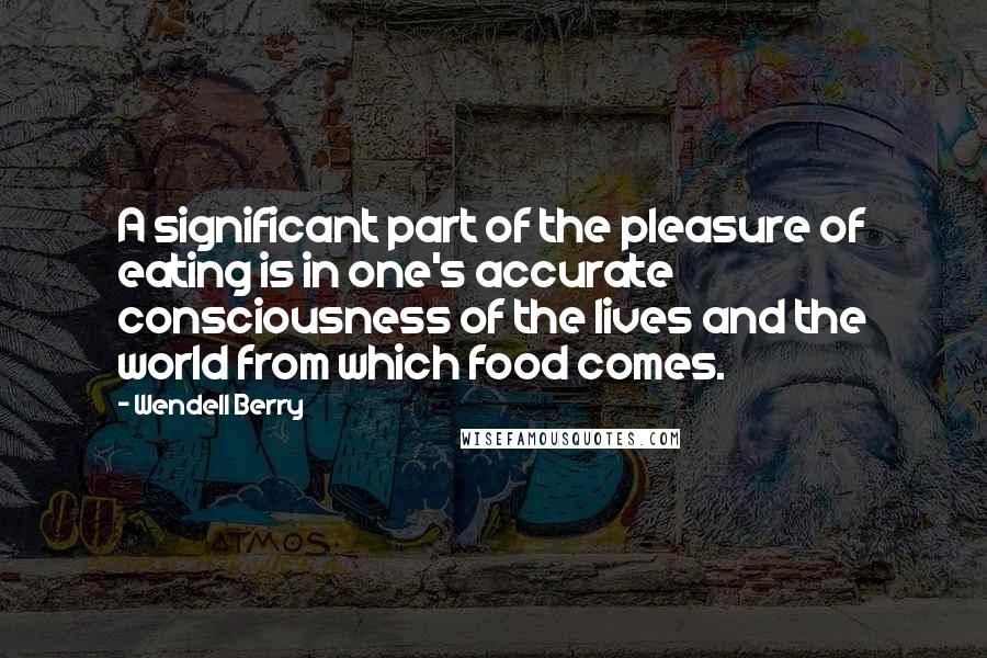 Wendell Berry Quotes: A significant part of the pleasure of eating is in one's accurate consciousness of the lives and the world from which food comes.