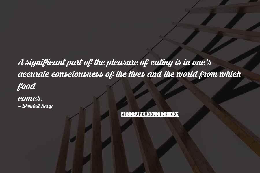 Wendell Berry Quotes: A significant part of the pleasure of eating is in one's accurate consciousness of the lives and the world from which food comes.