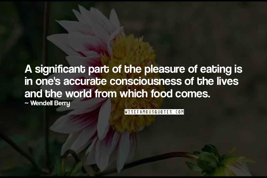 Wendell Berry Quotes: A significant part of the pleasure of eating is in one's accurate consciousness of the lives and the world from which food comes.