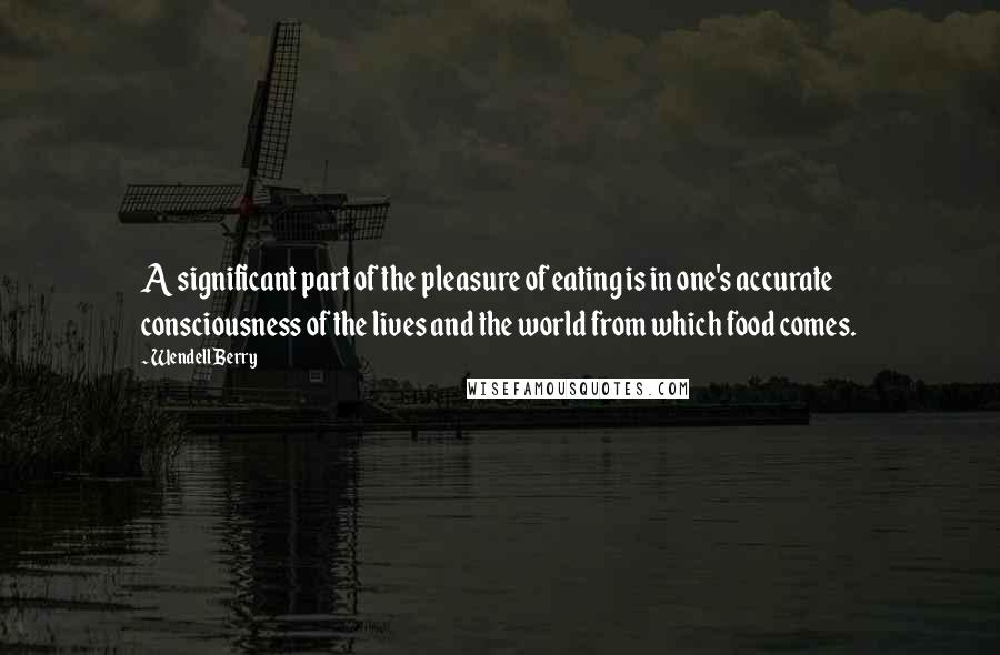 Wendell Berry Quotes: A significant part of the pleasure of eating is in one's accurate consciousness of the lives and the world from which food comes.