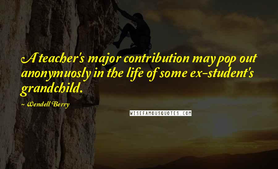 Wendell Berry Quotes: A teacher's major contribution may pop out anonymuosly in the life of some ex-student's grandchild.