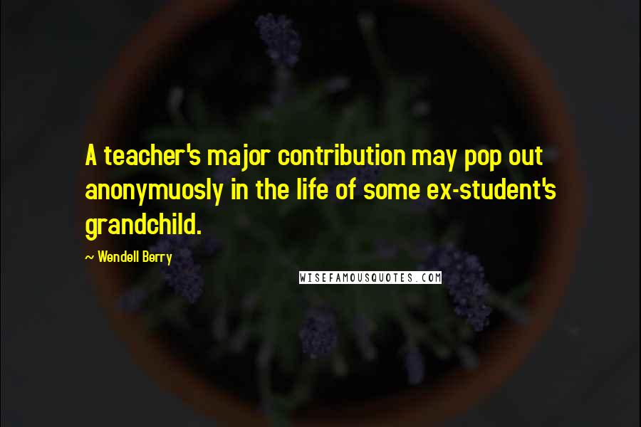 Wendell Berry Quotes: A teacher's major contribution may pop out anonymuosly in the life of some ex-student's grandchild.