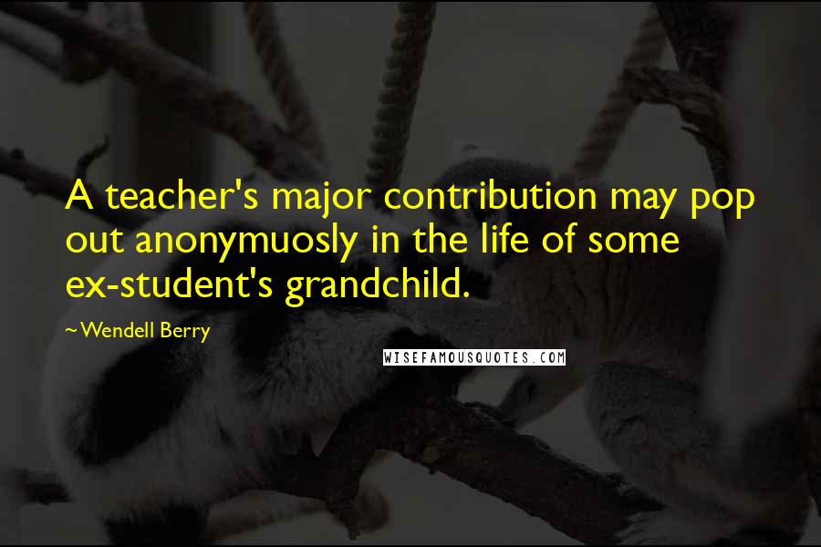 Wendell Berry Quotes: A teacher's major contribution may pop out anonymuosly in the life of some ex-student's grandchild.