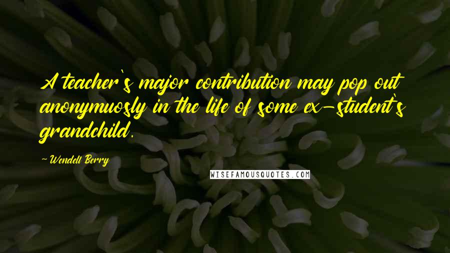 Wendell Berry Quotes: A teacher's major contribution may pop out anonymuosly in the life of some ex-student's grandchild.