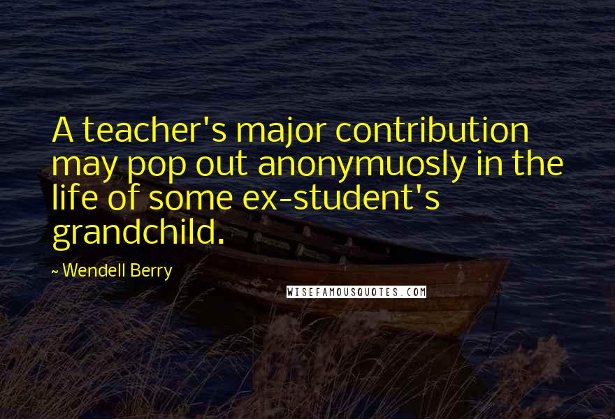 Wendell Berry Quotes: A teacher's major contribution may pop out anonymuosly in the life of some ex-student's grandchild.