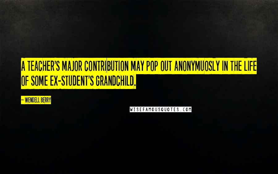 Wendell Berry Quotes: A teacher's major contribution may pop out anonymuosly in the life of some ex-student's grandchild.