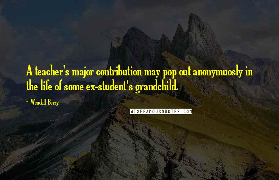 Wendell Berry Quotes: A teacher's major contribution may pop out anonymuosly in the life of some ex-student's grandchild.