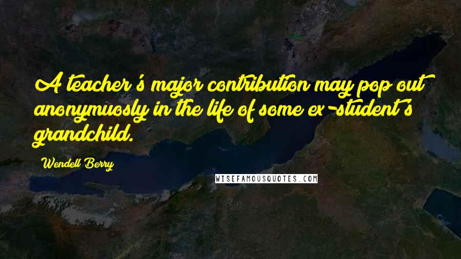 Wendell Berry Quotes: A teacher's major contribution may pop out anonymuosly in the life of some ex-student's grandchild.