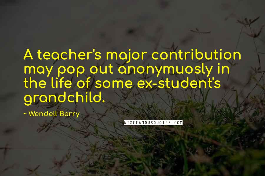 Wendell Berry Quotes: A teacher's major contribution may pop out anonymuosly in the life of some ex-student's grandchild.