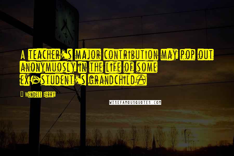 Wendell Berry Quotes: A teacher's major contribution may pop out anonymuosly in the life of some ex-student's grandchild.