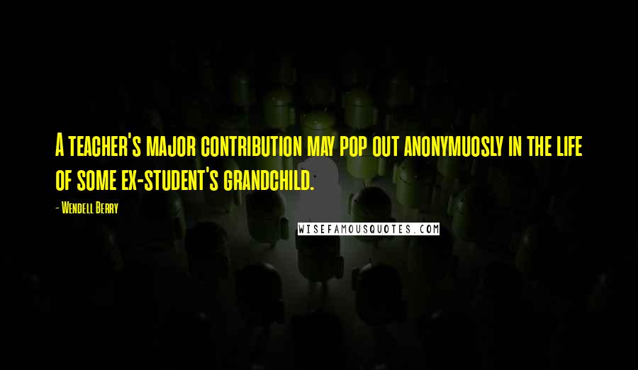 Wendell Berry Quotes: A teacher's major contribution may pop out anonymuosly in the life of some ex-student's grandchild.