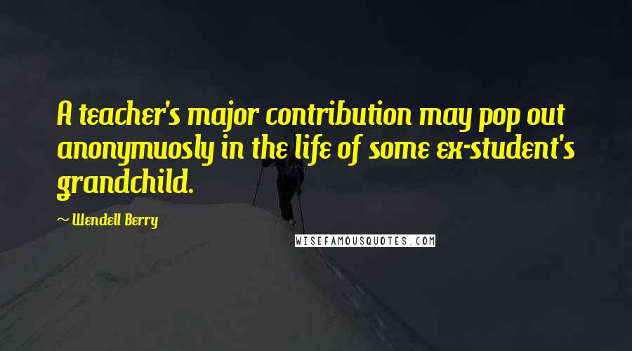 Wendell Berry Quotes: A teacher's major contribution may pop out anonymuosly in the life of some ex-student's grandchild.