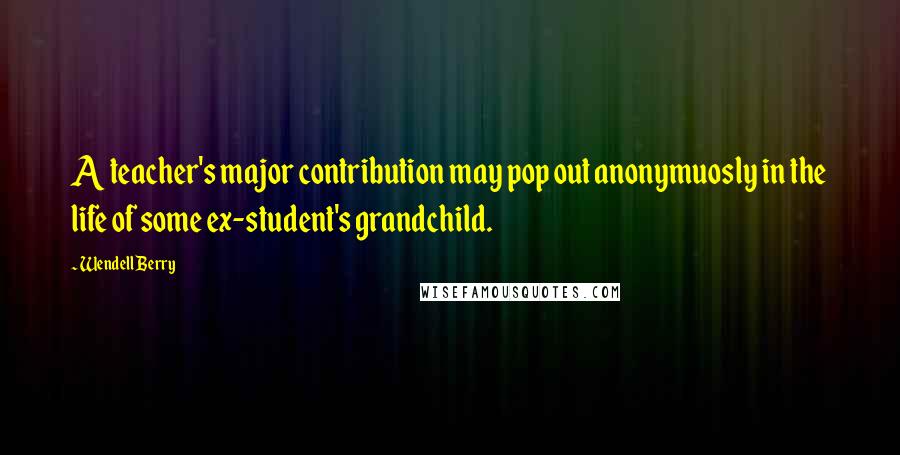 Wendell Berry Quotes: A teacher's major contribution may pop out anonymuosly in the life of some ex-student's grandchild.