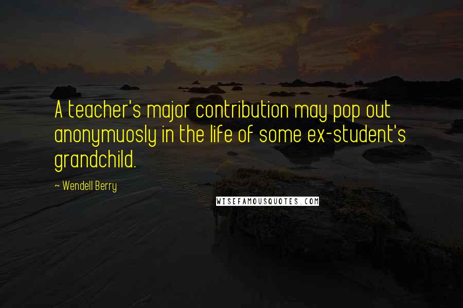 Wendell Berry Quotes: A teacher's major contribution may pop out anonymuosly in the life of some ex-student's grandchild.