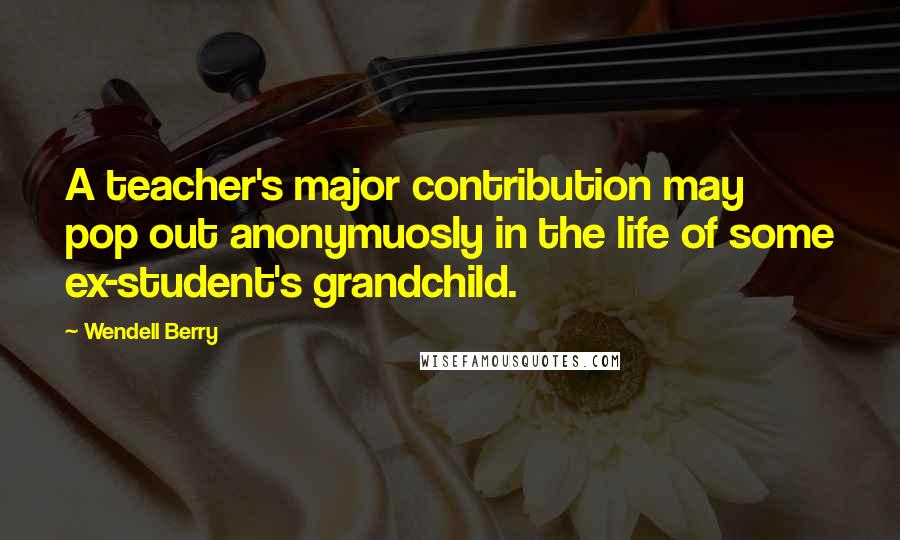 Wendell Berry Quotes: A teacher's major contribution may pop out anonymuosly in the life of some ex-student's grandchild.