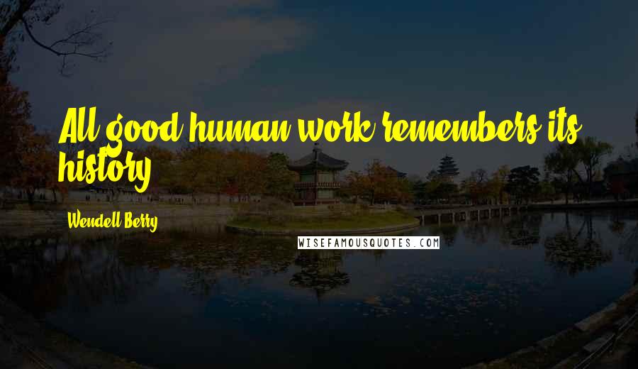 Wendell Berry Quotes: All good human work remembers its history.
