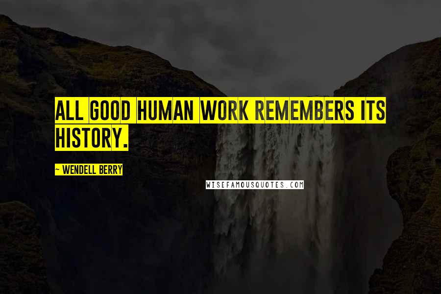 Wendell Berry Quotes: All good human work remembers its history.