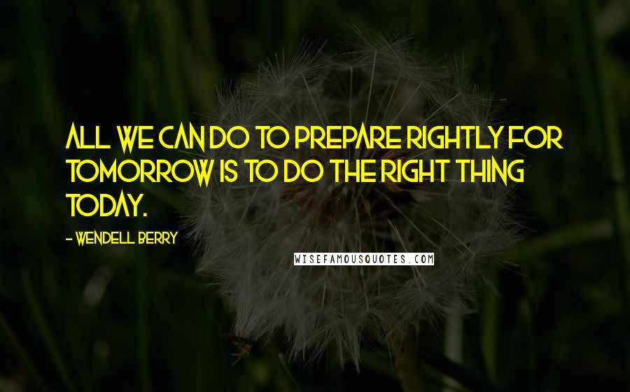 Wendell Berry Quotes: All we can do to prepare rightly for tomorrow is to do the right thing today.