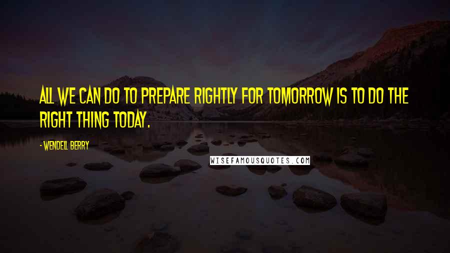 Wendell Berry Quotes: All we can do to prepare rightly for tomorrow is to do the right thing today.