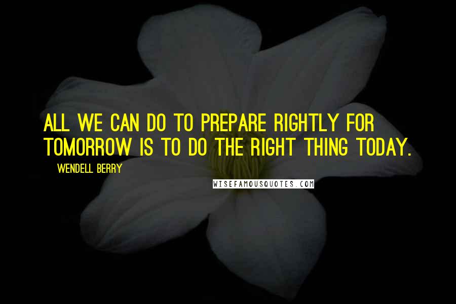 Wendell Berry Quotes: All we can do to prepare rightly for tomorrow is to do the right thing today.