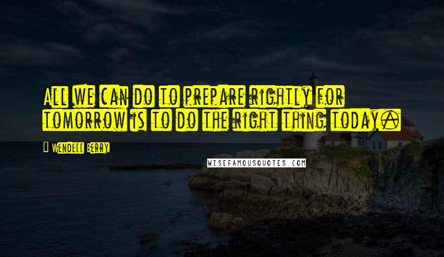 Wendell Berry Quotes: All we can do to prepare rightly for tomorrow is to do the right thing today.