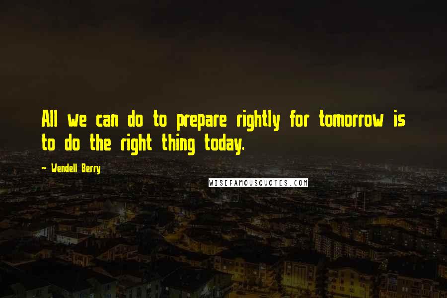 Wendell Berry Quotes: All we can do to prepare rightly for tomorrow is to do the right thing today.