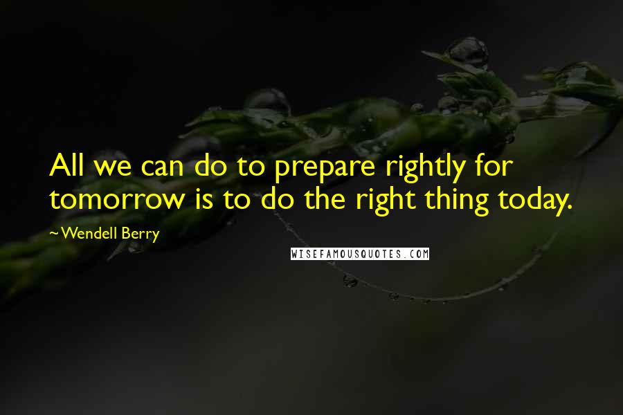 Wendell Berry Quotes: All we can do to prepare rightly for tomorrow is to do the right thing today.