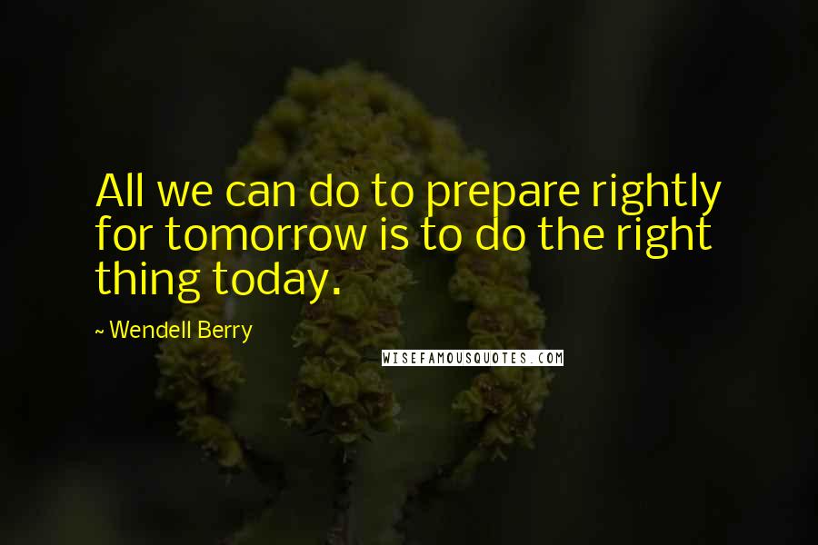 Wendell Berry Quotes: All we can do to prepare rightly for tomorrow is to do the right thing today.