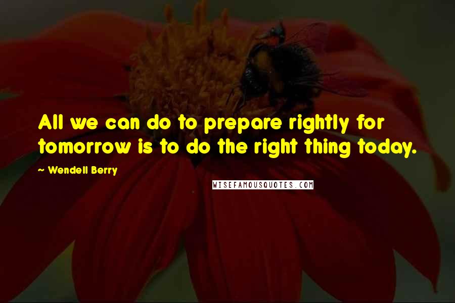 Wendell Berry Quotes: All we can do to prepare rightly for tomorrow is to do the right thing today.