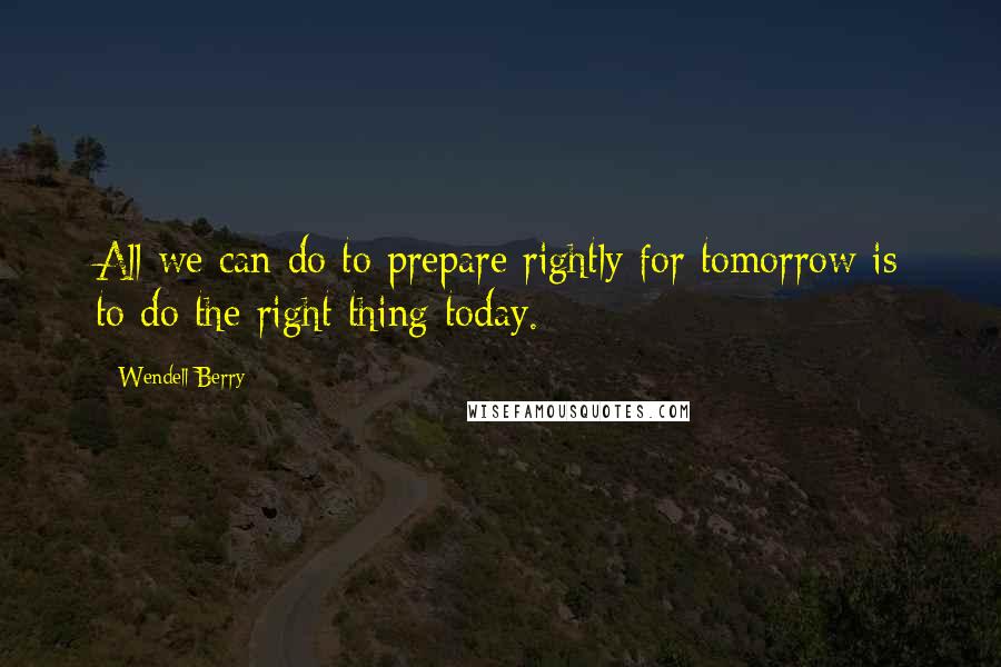 Wendell Berry Quotes: All we can do to prepare rightly for tomorrow is to do the right thing today.