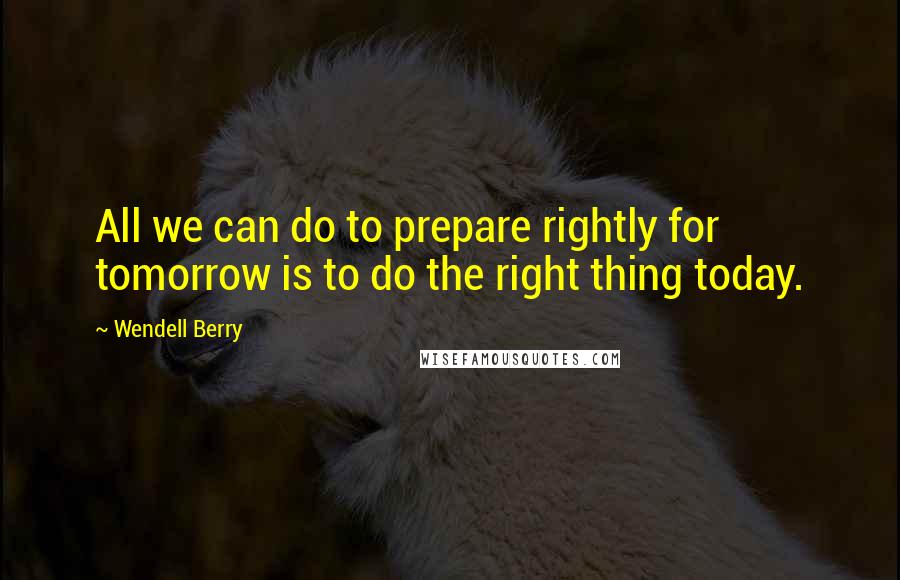 Wendell Berry Quotes: All we can do to prepare rightly for tomorrow is to do the right thing today.