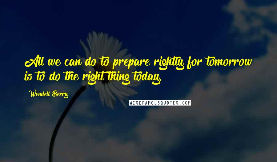 Wendell Berry Quotes: All we can do to prepare rightly for tomorrow is to do the right thing today.