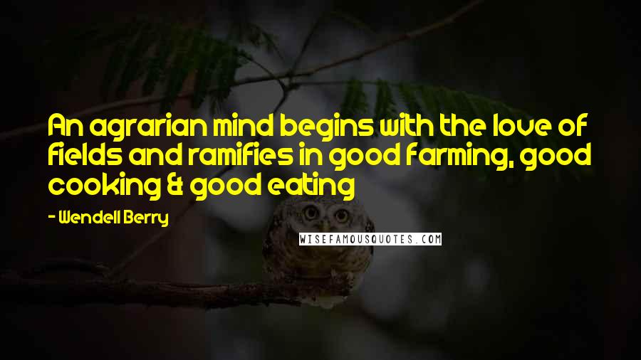 Wendell Berry Quotes: An agrarian mind begins with the love of fields and ramifies in good farming, good cooking & good eating