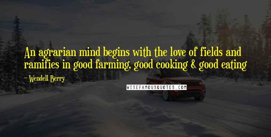 Wendell Berry Quotes: An agrarian mind begins with the love of fields and ramifies in good farming, good cooking & good eating