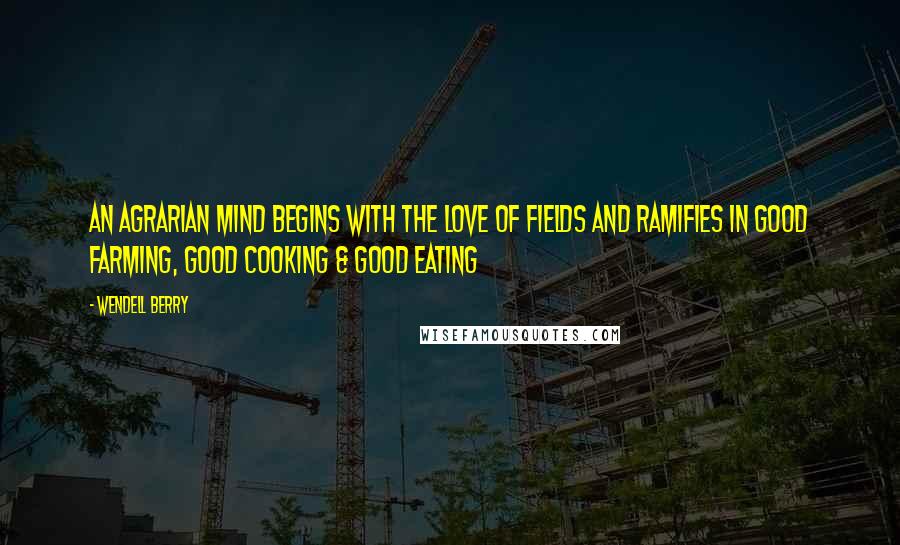 Wendell Berry Quotes: An agrarian mind begins with the love of fields and ramifies in good farming, good cooking & good eating