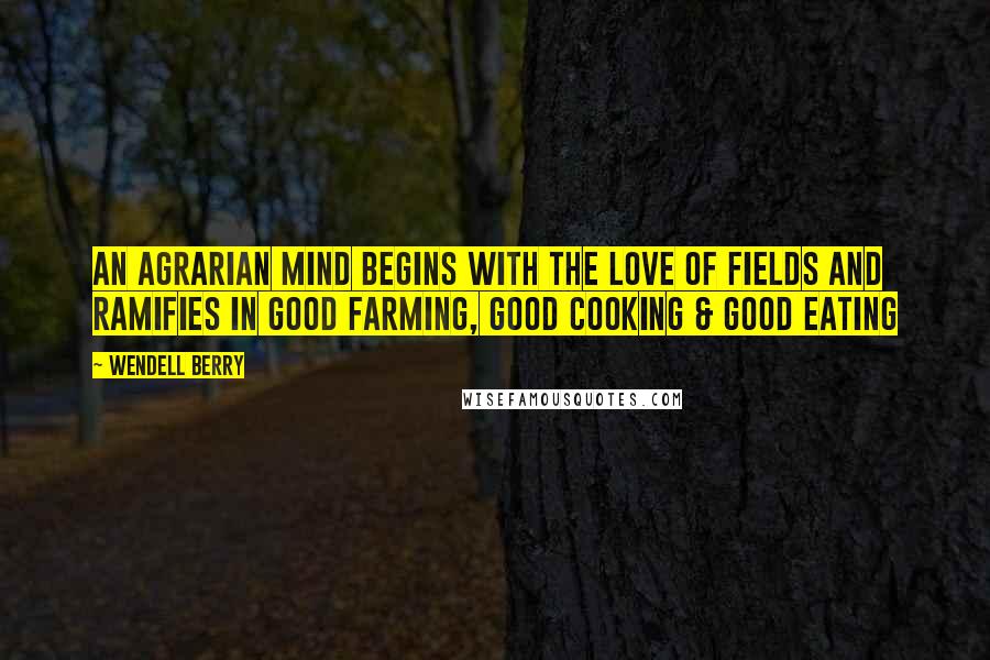 Wendell Berry Quotes: An agrarian mind begins with the love of fields and ramifies in good farming, good cooking & good eating