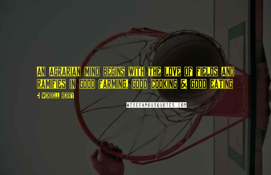 Wendell Berry Quotes: An agrarian mind begins with the love of fields and ramifies in good farming, good cooking & good eating