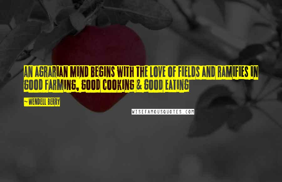 Wendell Berry Quotes: An agrarian mind begins with the love of fields and ramifies in good farming, good cooking & good eating