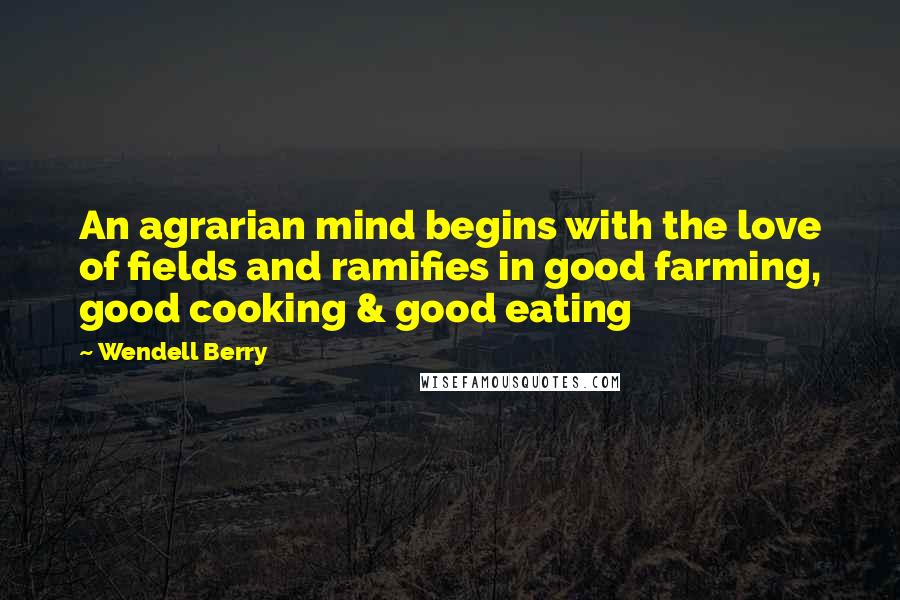 Wendell Berry Quotes: An agrarian mind begins with the love of fields and ramifies in good farming, good cooking & good eating