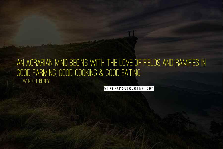 Wendell Berry Quotes: An agrarian mind begins with the love of fields and ramifies in good farming, good cooking & good eating