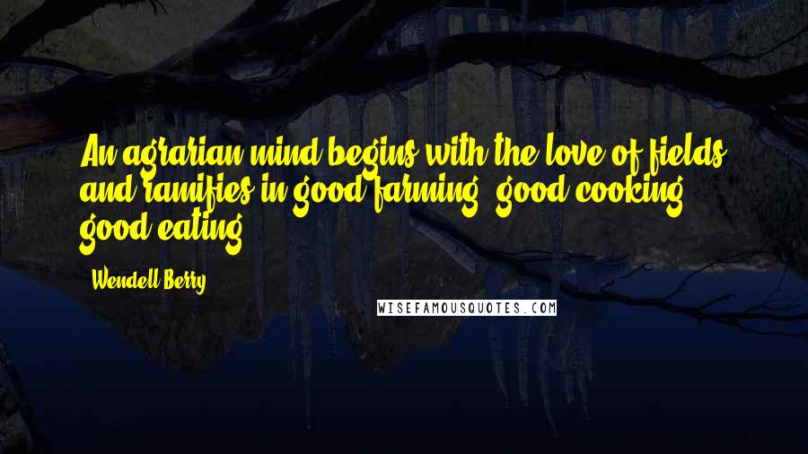 Wendell Berry Quotes: An agrarian mind begins with the love of fields and ramifies in good farming, good cooking & good eating