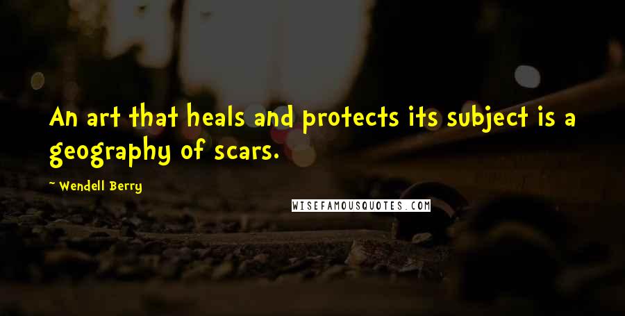 Wendell Berry Quotes: An art that heals and protects its subject is a geography of scars.
