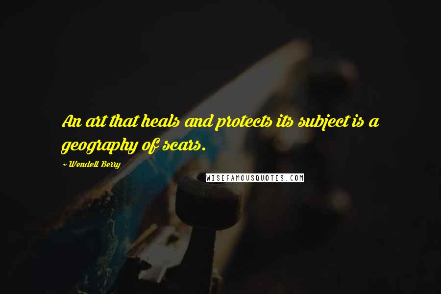 Wendell Berry Quotes: An art that heals and protects its subject is a geography of scars.