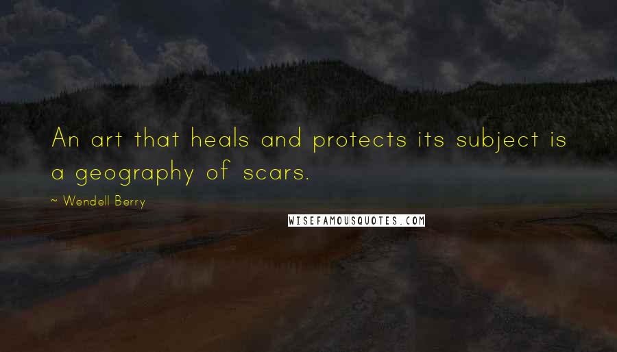 Wendell Berry Quotes: An art that heals and protects its subject is a geography of scars.
