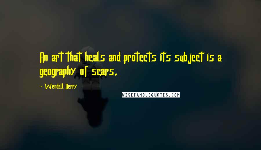 Wendell Berry Quotes: An art that heals and protects its subject is a geography of scars.